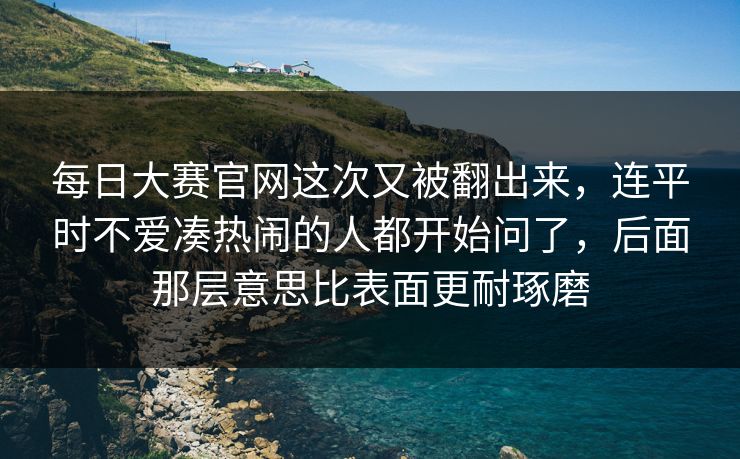 每日大赛官网这次又被翻出来,连平时不爱凑热闹的人都开始问了,后面那层意思比表面更耐琢磨