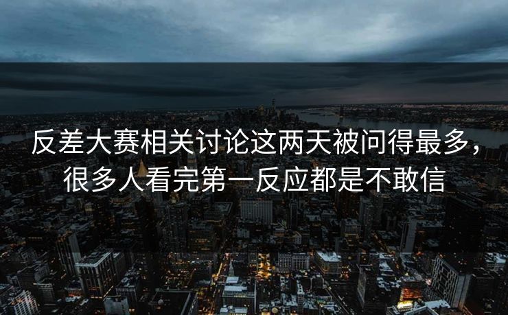 反差大赛相关讨论这两天被问得最多，很多人看完第一反应都是不敢信
