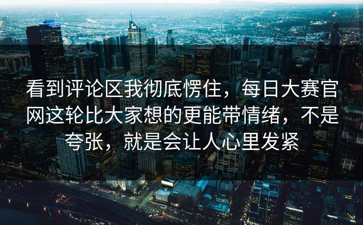 看到评论区我彻底愣住,每日大赛官网这轮比大家想的更能带情绪,不是夸张,就是会让人心里发紧