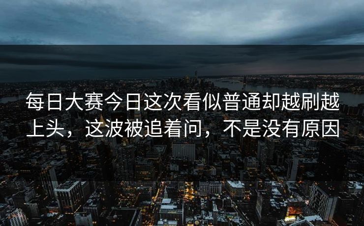 每日大赛今日这次看似普通却越刷越上头，这波被追着问，不是没有原因