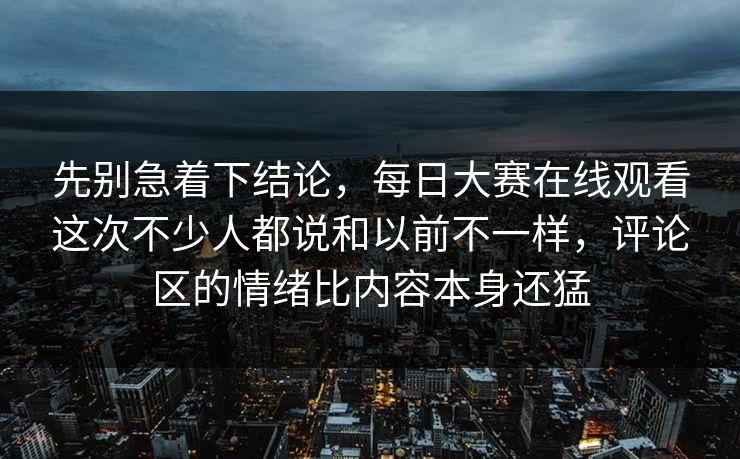 先别急着下结论，每日大赛在线观看这次不少人都说和以前不一样，评论区的情绪比内容本身还猛