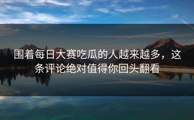 围着每日大赛吃瓜的人越来越多，这条评论绝对值得你回头翻看