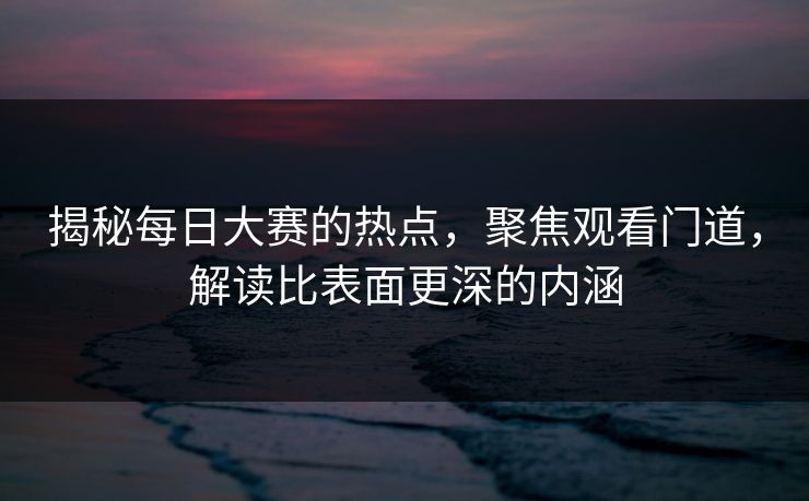 揭秘每日大赛的热点,聚焦观看门道,解读比表面更深的内涵 揭秘每日大赛的热点,聚焦观看门道,解读比表面更深的内涵