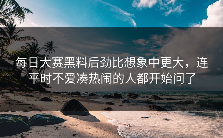 每日大赛黑料后劲比想象中更大，连平时不爱凑热闹的人都开始问了