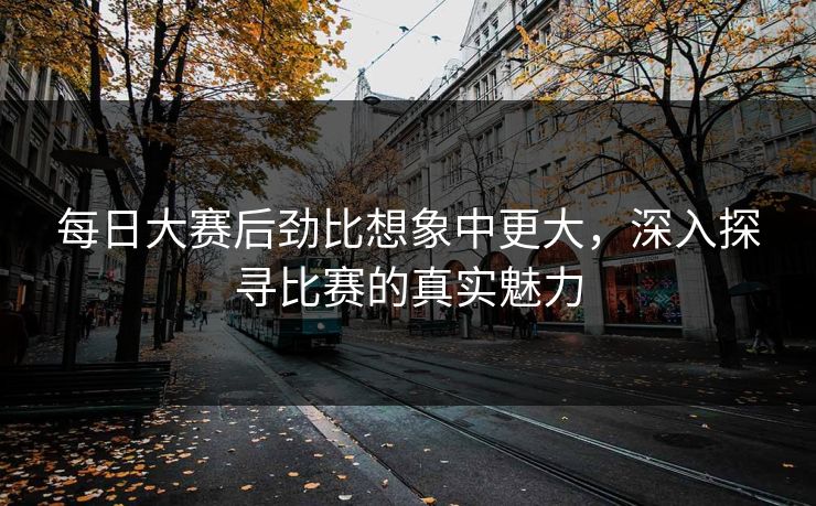 每日大赛后劲比想象中更大,深入探寻比赛的真实魅力 每日大赛后劲比想象中更大,深入探寻比赛的真实魅力