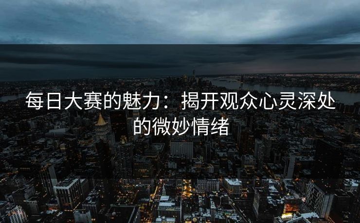 每日大赛的魅力:揭开观众心灵深处的微妙情绪 每日大赛的魅力:揭开观众心灵深处的微妙情绪