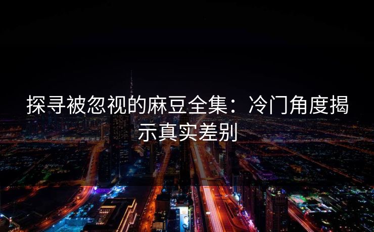 探寻被忽视的麻豆全集:冷门角度揭示真实差别 探寻被忽视的麻豆全集:冷门角度揭示真实差别