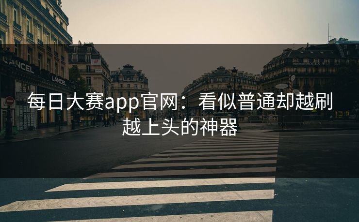 每日大赛app官网：看似普通却越刷越上头的神器