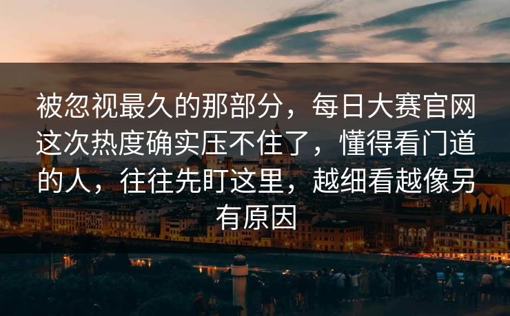 被忽视最久的那部分，每日大赛官网这次热度确实压不住了，懂得看门道的人，往往先盯这里，越细看越像另有原因