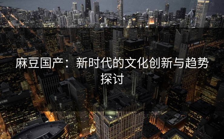 麻豆国产：新时代的文化创新与趋势探讨